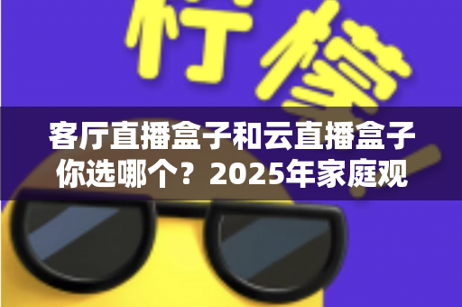 客厅直播盒子和云直播盒子你选哪个？2025年家庭观影设备选购全攻略