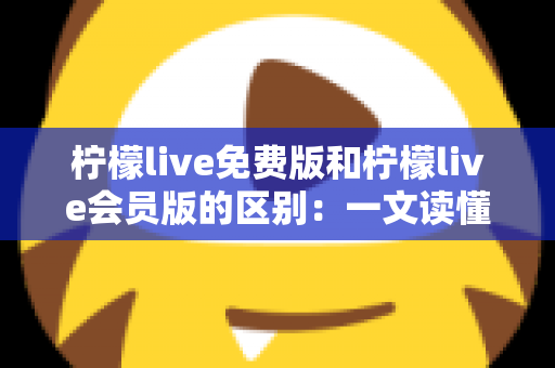 柠檬live免费版和柠檬live会员版的区别：一文读懂两大版本差异，帮你选出最适合自己的选择