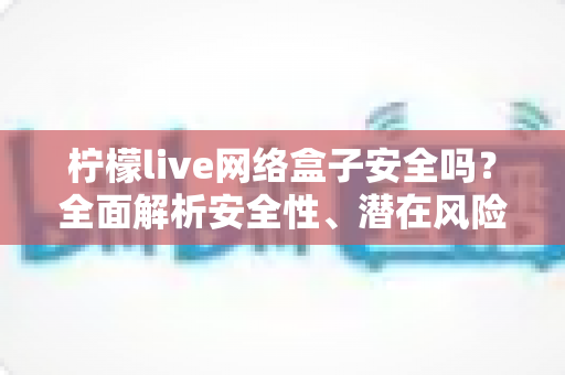 柠檬live网络盒子安全吗？全面解析安全性、潜在风险与防护指南
