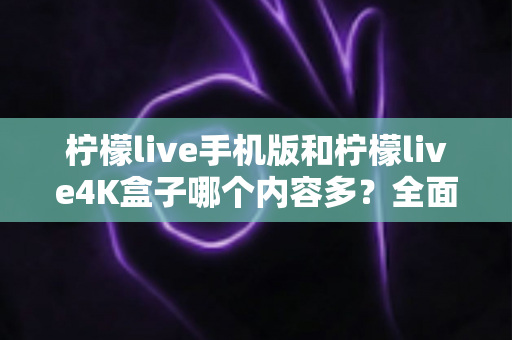 柠檬live手机版和柠檬live4K盒子哪个内容多？全面深度对比解析，帮你找到最适合自己的观看方案