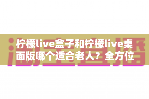柠檬live盒子和柠檬live桌面版哪个适合老人?全方位对比分析助您为父母选出理想选择 柠檬live盒子和柠檬live桌面版哪个适合老人?全方位对比分析助您为父母选出理想选择