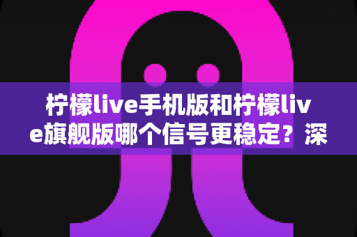 柠檬live手机版和柠檬live旗舰版哪个信号更稳定?深度对比分析与选择指南 柠檬live手机版和柠檬live旗舰版哪个信号更稳定?深度对比分析与选择指南