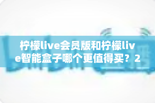 柠檬live会员版和柠檬live智能盒子哪个更值得买?2025年最新选购避坑指南与深度对比全解析 柠檬live会员版和柠檬live智能盒子哪个更值得买?2025年最新选购避坑指南与深度对比全解析
