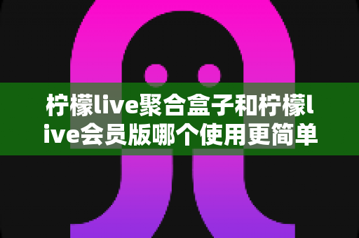 柠檬live聚合盒子和柠檬live会员版哪个使用更简单？一篇讲透易用性差异的实用指南