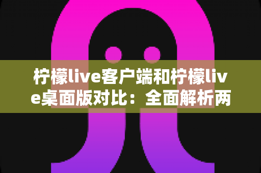 柠檬live客户端和柠檬live桌面版对比：全面解析两大版本差异，帮你选出最适合的观看方式