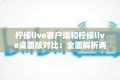 柠檬live客户端和柠檬live桌面版对比：全面解析两大版本差异，帮你选出最适合的观看方式