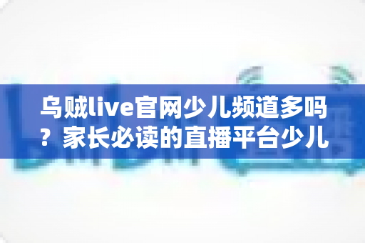 乌贼live官网少儿频道多吗？家长必读的直播平台少儿内容解析与安全选择指南