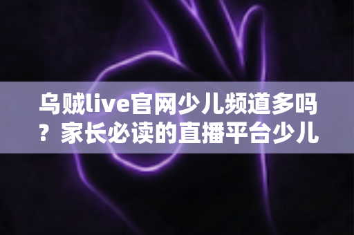 乌贼live官网少儿频道多吗？家长必读的直播平台少儿内容解析与安全选择指南