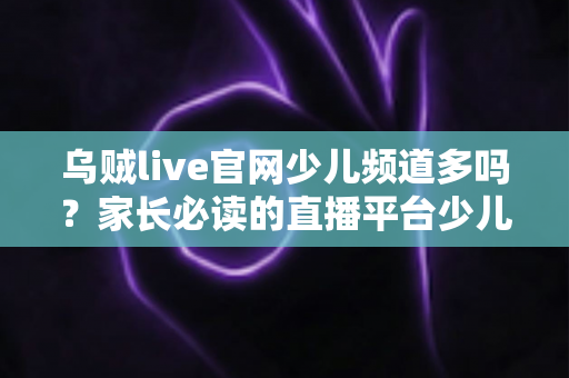 乌贼live官网少儿频道多吗？家长必读的直播平台少儿内容解析与安全选择指南