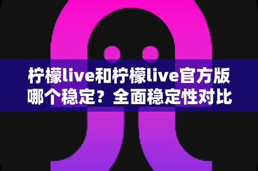 柠檬live和柠檬live官方版哪个稳定？全面稳定性对比评测与安全下载指南