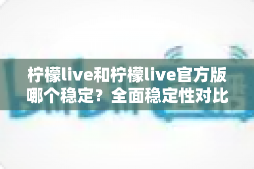 柠檬live和柠檬live官方版哪个稳定？全面稳定性对比评测与安全下载指南