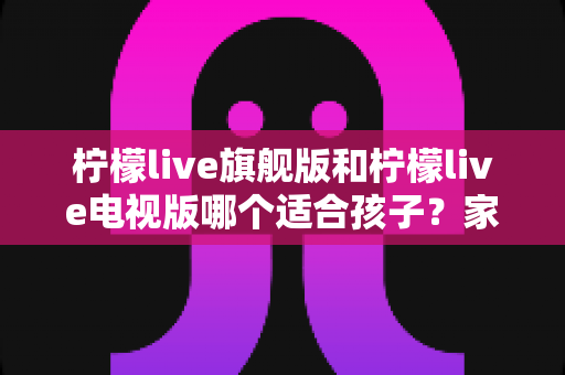 柠檬live旗舰版和柠檬live电视版哪个适合孩子？家长选版全攻略与安全使用指南