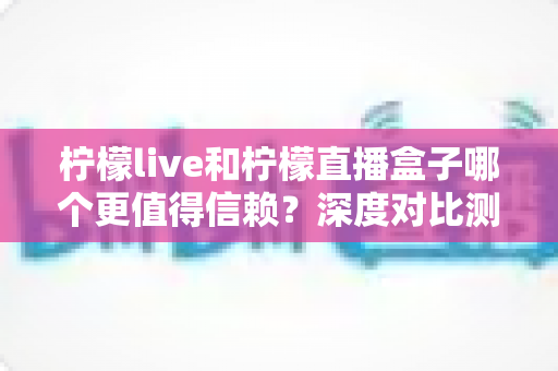 柠檬live和柠檬直播盒子哪个更值得信赖?深度对比测评与安全使用全指南 柠檬live和柠檬直播盒子哪个更值得信赖?深度对比测评与安全使用全指南