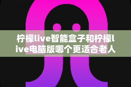 柠檬live智能盒子和柠檬live电脑版哪个更适合老人用？一文读懂选择要点与避坑指南