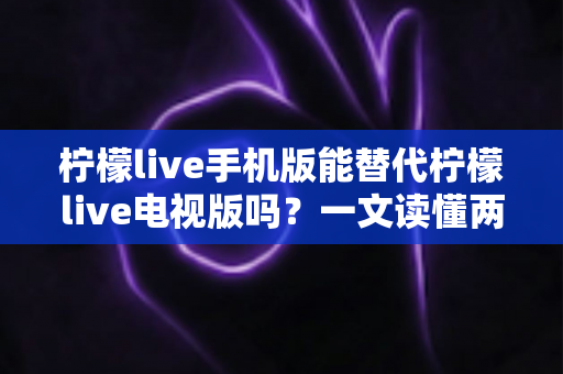 柠檬live手机版能替代柠檬live电视版吗？一文读懂两大版本差异与选择指南