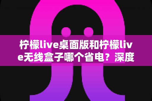 柠檬live桌面版和柠檬live无线盒子哪个省电?深度功耗对比帮你选对设备 柠檬live桌面版和柠檬live无线盒子哪个省电?深度功耗对比帮你选对设备