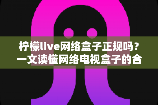 柠檬live网络盒子正规吗？一文读懂网络电视盒子的合规辨别与选购指南