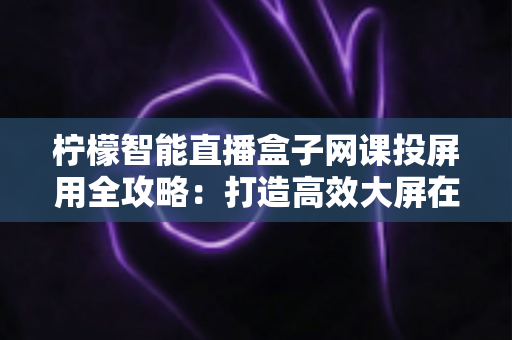 柠檬智能直播盒子网课投屏用全攻略:打造高效大屏在线学习与直播课堂的智慧之选 柠檬智能直播盒子网课投屏用全攻略:打造高效大屏在线学习与直播课堂的智慧之选