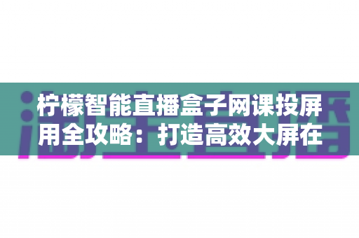 柠檬智能直播盒子网课投屏用全攻略:打造高效大屏在线学习与直播课堂的智慧之选 柠檬智能直播盒子网课投屏用全攻略:打造高效大屏在线学习与直播课堂的智慧之选