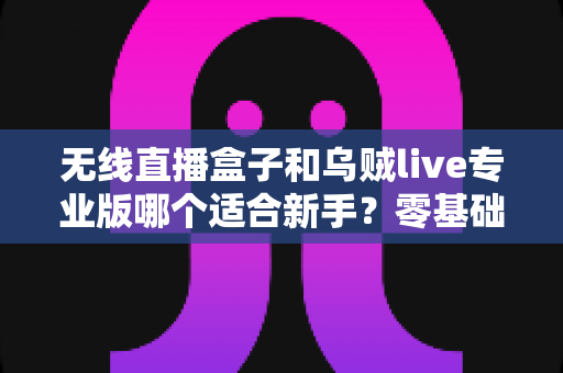 无线直播盒子和乌贼live专业版哪个适合新手?零基础主播选购全攻略 无线直播盒子和乌贼live专业版哪个适合新手?零基础主播选购全攻略