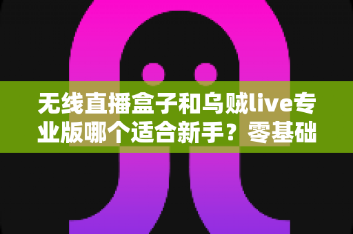 无线直播盒子和乌贼live专业版哪个适合新手?零基础主播选购全攻略 无线直播盒子和乌贼live专业版哪个适合新手?零基础主播选购全攻略