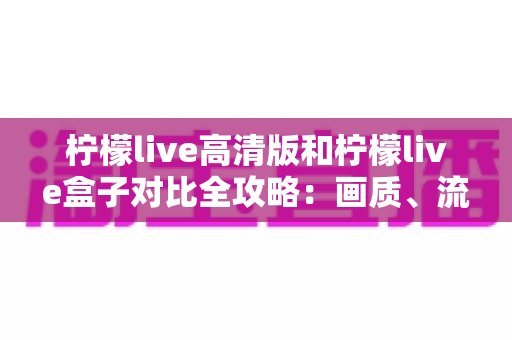 柠檬live高清版和柠檬live盒子对比全攻略:画质、流畅度、兼容性一次讲透,帮你选出最适合的版本 柠檬live高清版和柠檬live盒子对比全攻略:画质、流畅度、兼容性一次讲透,帮你选出最适合的版本