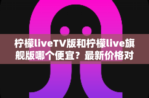 柠檬liveTV版和柠檬live旗舰版哪个便宜?最新价格对比与高性价比选购指南 柠檬liveTV版和柠檬live旗舰版哪个便宜?最新价格对比与高性价比选购指南