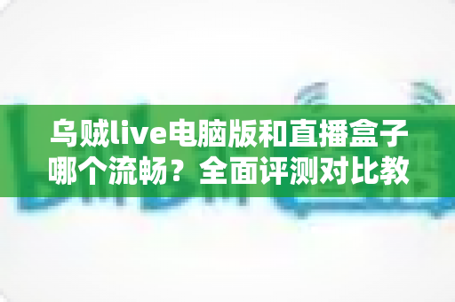 乌贼live电脑版和直播盒子哪个流畅？全面评测对比教你选出更顺畅的观看方案