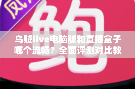 乌贼live电脑版和直播盒子哪个流畅？全面评测对比教你选出更顺畅的观看方案