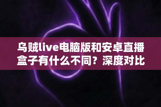 乌贼live电脑版和安卓直播盒子有什么不同？深度对比解析与选购指南