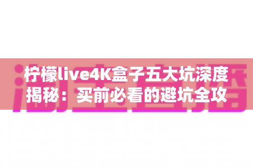 柠檬live4K盒子五大坑深度揭秘:买前必看的避坑全攻略 柠檬live4K盒子五大坑深度揭秘:买前必看的避坑全攻略