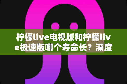 柠檬live电视版和柠檬live极速版哪个寿命长？深度对比解析与选购指南