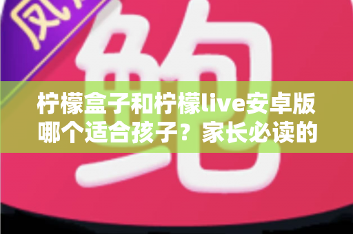 柠檬盒子和柠檬live安卓版哪个适合孩子？家长必读的全面对比与安全选择指南