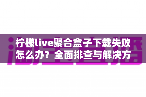 柠檬live聚合盒子下载失败怎么办?全面排查与解决方案指南 柠檬live聚合盒子下载失败怎么办?全面排查与解决方案指南