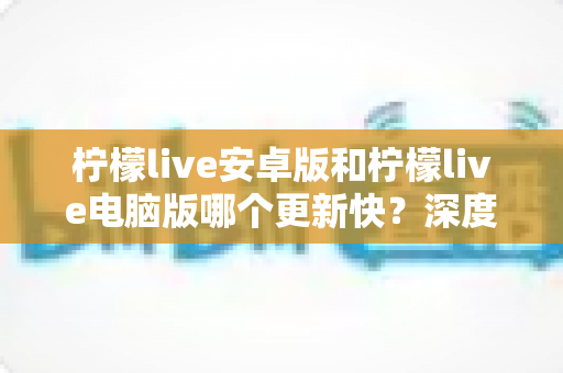 柠檬live安卓版和柠檬live电脑版哪个更新快?深度解析两端更新节奏与使用建议 柠檬live安卓版和柠檬live电脑版哪个更新快?深度解析两端更新节奏与使用建议