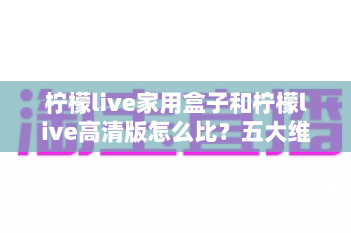 柠檬live家用盒子和柠檬live高清版怎么比?五大维度深度对比,帮你选对家庭观影方案 柠檬live家用盒子和柠檬live高清版怎么比?五大维度深度对比,帮你选对家庭观影方案