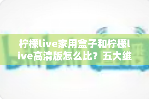 柠檬live家用盒子和柠檬live高清版怎么比?五大维度深度对比,帮你选对家庭观影方案 柠檬live家用盒子和柠檬live高清版怎么比?五大维度深度对比,帮你选对家庭观影方案