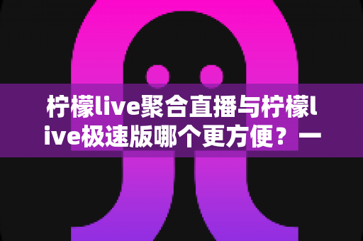 柠檬live聚合直播与柠檬live极速版哪个更方便？一文看懂两版本差异，选对才不后悔