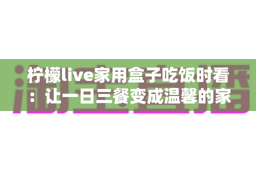 柠檬live家用盒子吃饭时看:让一日三餐变成温馨的家庭视听时光 柠檬live家用盒子吃饭时看:让一日三餐变成温馨的家庭视听时光
