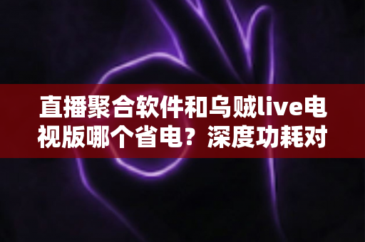 直播聚合软件和乌贼live电视版哪个省电？深度功耗对比与实用省电指南