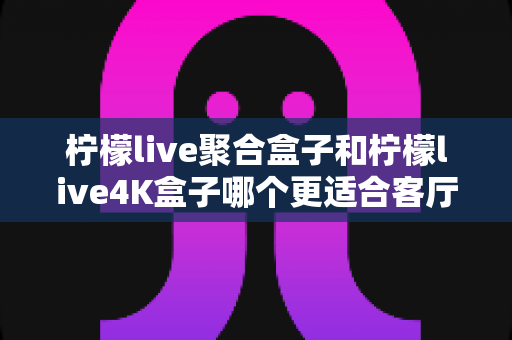柠檬live聚合盒子和柠檬live4K盒子哪个更适合客厅?全面选购指南帮你一次看懂客厅影音新选择 柠檬live聚合盒子和柠檬live4K盒子哪个更适合客厅?全面选购指南帮你一次看懂客厅影音新选择