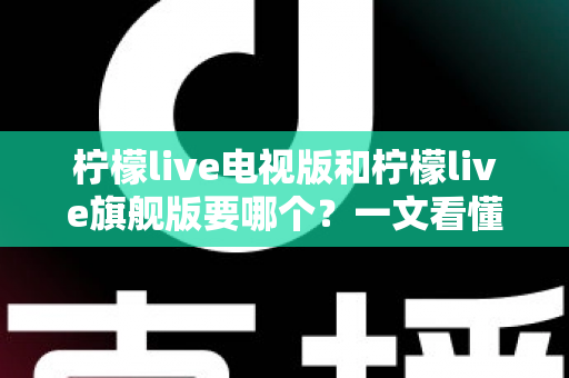 柠檬live电视版和柠檬live旗舰版要哪个?一文看懂两大版本差异,帮你做出最优选择 柠檬live电视版和柠檬live旗舰版要哪个?一文看懂两大版本差异,帮你做出最优选择
