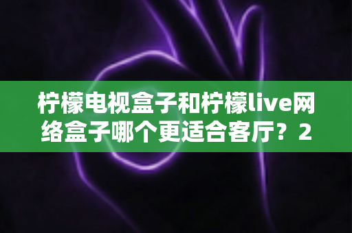 柠檬电视盒子和柠檬live网络盒子哪个更适合客厅?2025年客厅观影深度选购指南 柠檬电视盒子和柠檬live网络盒子哪个更适合客厅?2025年客厅观影深度选购指南