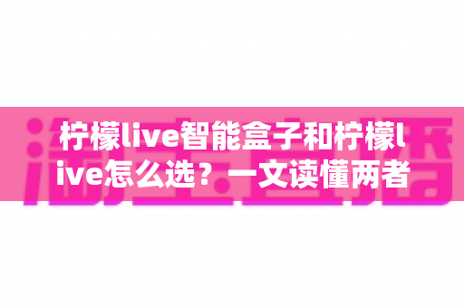 柠檬live智能盒子和柠檬live怎么选？一文读懂两者差异与最佳选购方案