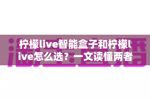 柠檬live智能盒子和柠檬live怎么选？一文读懂两者差异与最佳选购方案