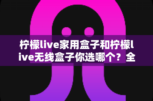 柠檬live家用盒子和柠檬live无线盒子你选哪个？全网超详细对比评测与选购避坑指南