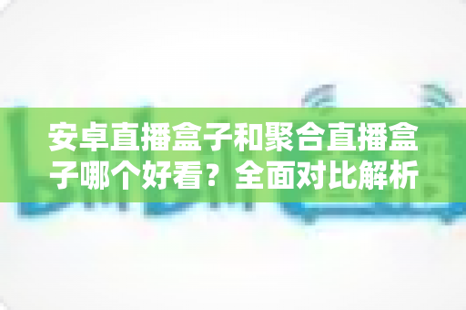 安卓直播盒子和聚合直播盒子哪个好看?全面对比解析与选购指南 安卓直播盒子和聚合直播盒子哪个好看?全面对比解析与选购指南