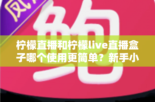 柠檬直播和柠檬live直播盒子哪个使用更简单？新手小白必看的全方位使用体验对比指南