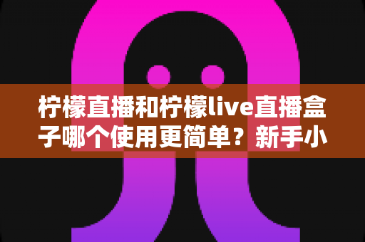 柠檬直播和柠檬live直播盒子哪个使用更简单？新手小白必看的全方位使用体验对比指南