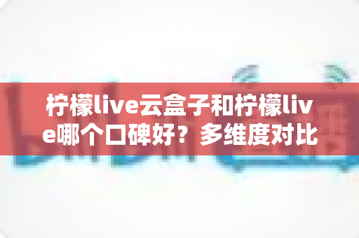 柠檬live云盒子和柠檬live哪个口碑好？多维度对比帮你选对不踩坑